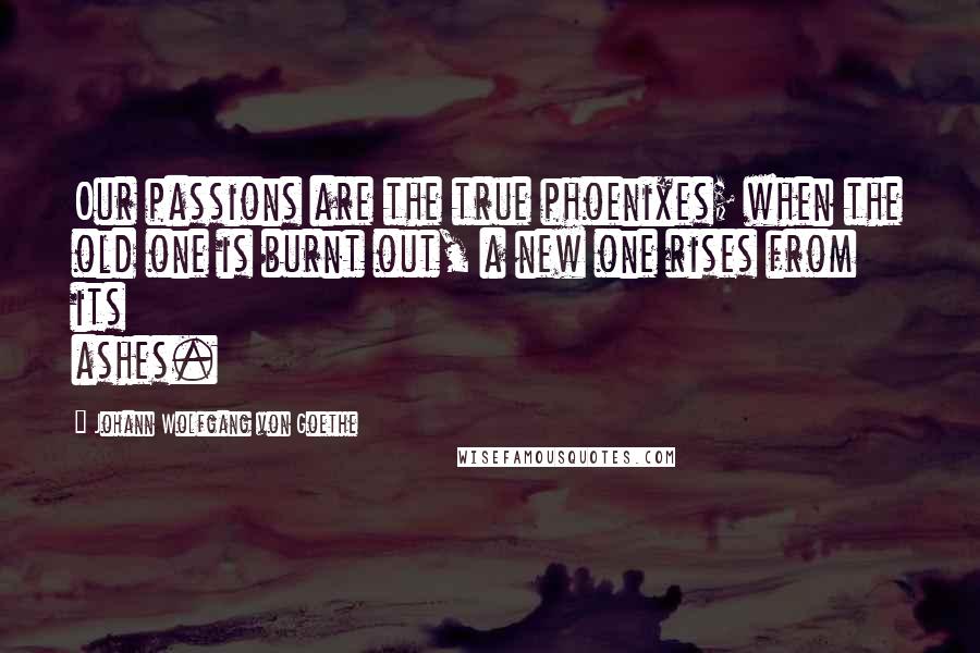 Johann Wolfgang Von Goethe Quotes: Our passions are the true phoenixes; when the old one is burnt out, a new one rises from its ashes.