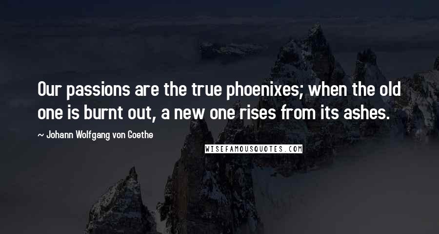 Johann Wolfgang Von Goethe Quotes: Our passions are the true phoenixes; when the old one is burnt out, a new one rises from its ashes.