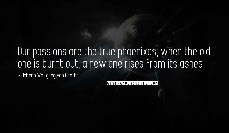 Johann Wolfgang Von Goethe Quotes: Our passions are the true phoenixes; when the old one is burnt out, a new one rises from its ashes.
