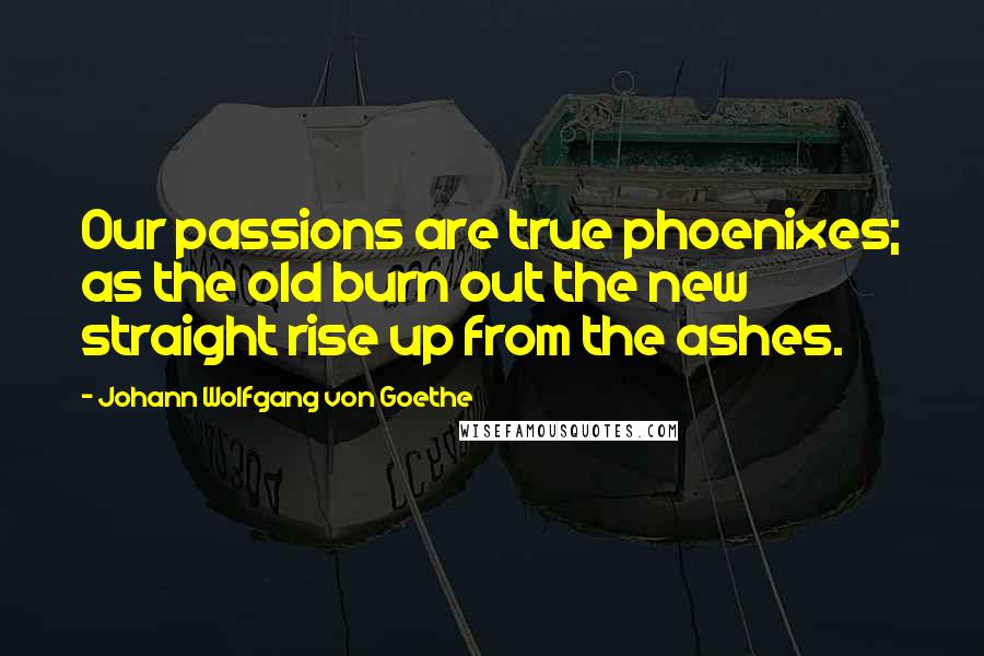 Johann Wolfgang Von Goethe Quotes: Our passions are true phoenixes; as the old burn out the new straight rise up from the ashes.