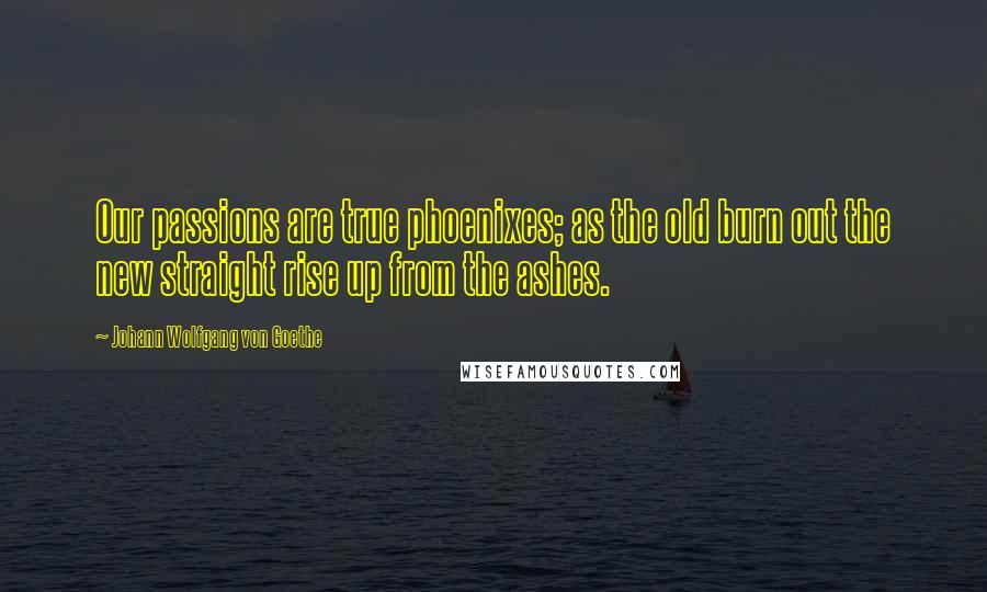 Johann Wolfgang Von Goethe Quotes: Our passions are true phoenixes; as the old burn out the new straight rise up from the ashes.