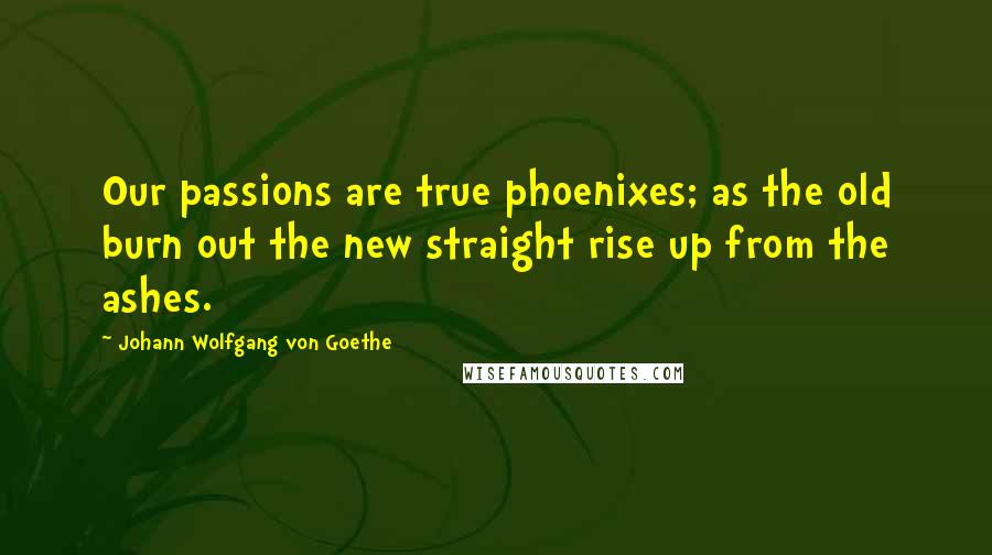 Johann Wolfgang Von Goethe Quotes: Our passions are true phoenixes; as the old burn out the new straight rise up from the ashes.