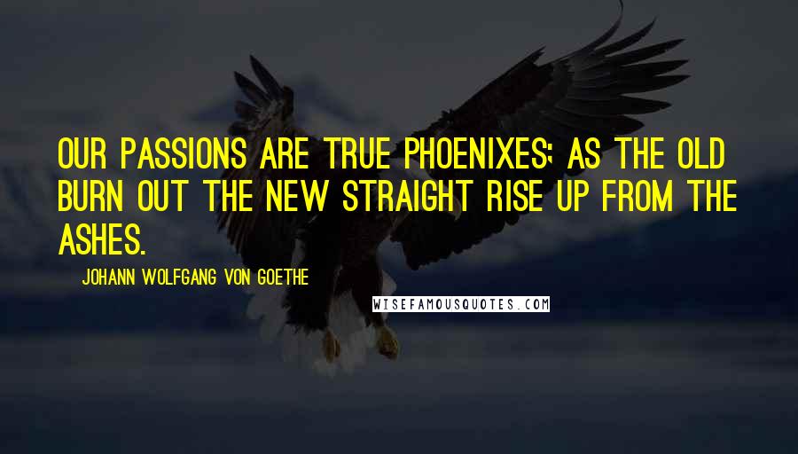 Johann Wolfgang Von Goethe Quotes: Our passions are true phoenixes; as the old burn out the new straight rise up from the ashes.