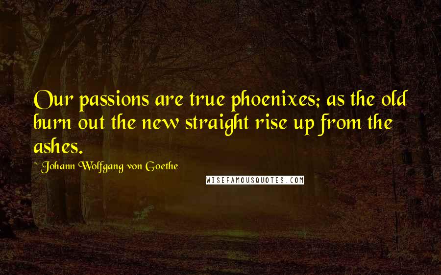 Johann Wolfgang Von Goethe Quotes: Our passions are true phoenixes; as the old burn out the new straight rise up from the ashes.