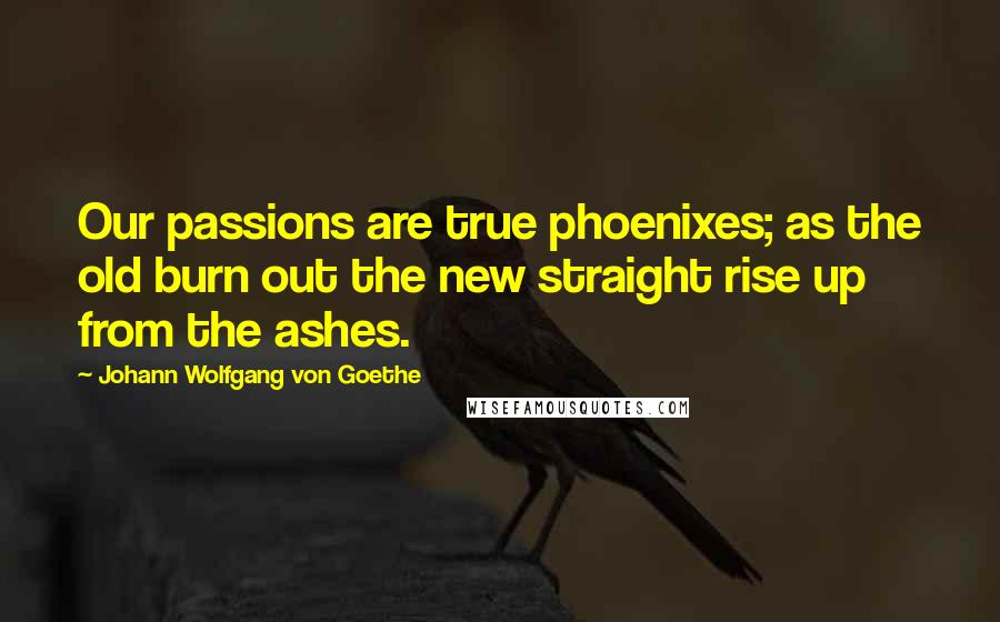 Johann Wolfgang Von Goethe Quotes: Our passions are true phoenixes; as the old burn out the new straight rise up from the ashes.