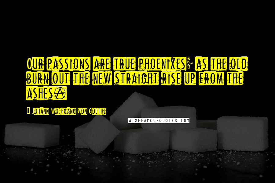 Johann Wolfgang Von Goethe Quotes: Our passions are true phoenixes; as the old burn out the new straight rise up from the ashes.