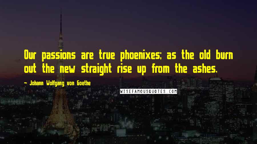 Johann Wolfgang Von Goethe Quotes: Our passions are true phoenixes; as the old burn out the new straight rise up from the ashes.