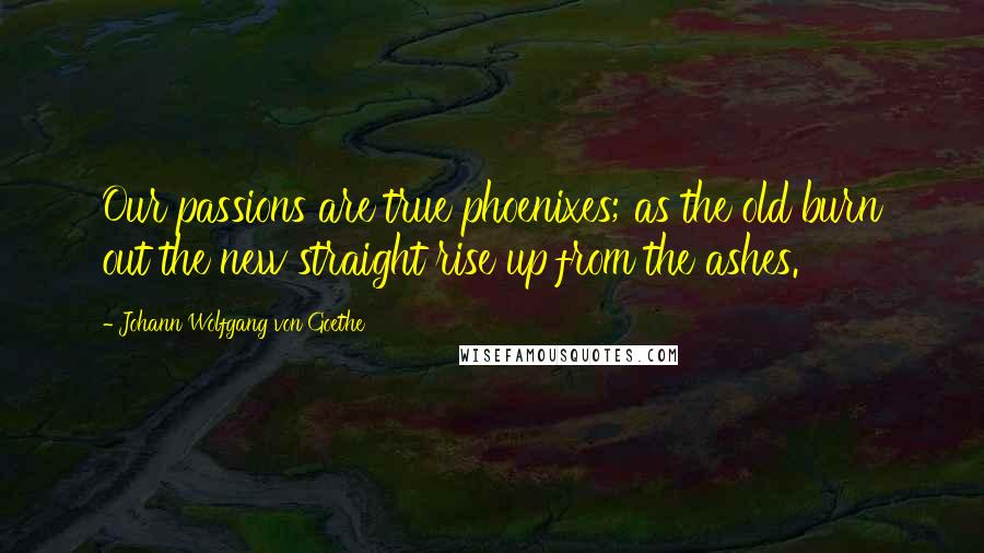 Johann Wolfgang Von Goethe Quotes: Our passions are true phoenixes; as the old burn out the new straight rise up from the ashes.