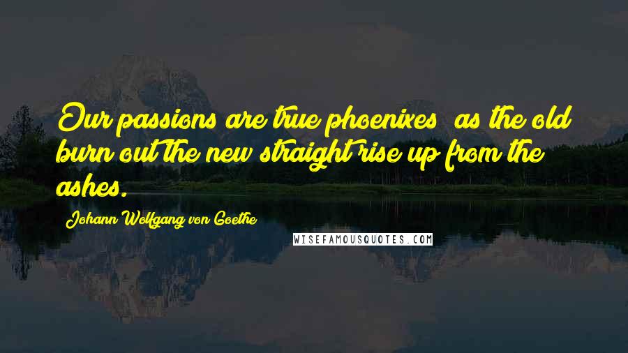 Johann Wolfgang Von Goethe Quotes: Our passions are true phoenixes; as the old burn out the new straight rise up from the ashes.