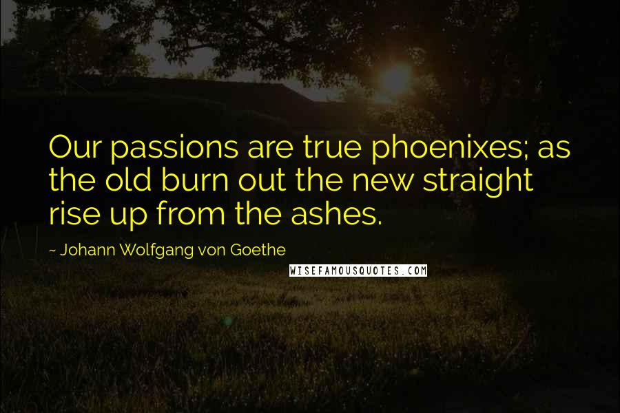 Johann Wolfgang Von Goethe Quotes: Our passions are true phoenixes; as the old burn out the new straight rise up from the ashes.
