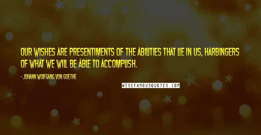 Johann Wolfgang Von Goethe Quotes: Our wishes are presentiments of the abilities that lie in us, harbingers of what we will be able to accomplish.