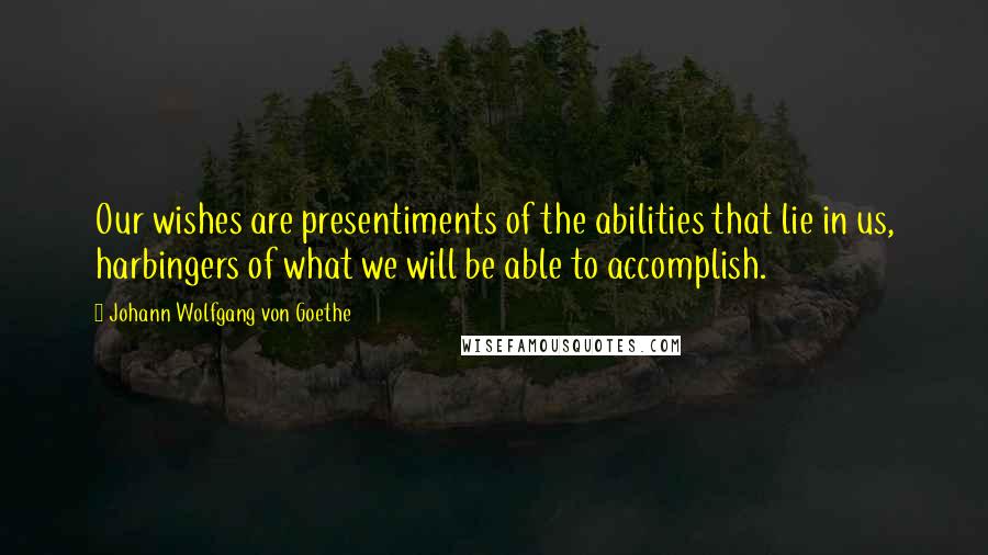 Johann Wolfgang Von Goethe Quotes: Our wishes are presentiments of the abilities that lie in us, harbingers of what we will be able to accomplish.