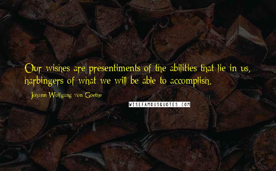 Johann Wolfgang Von Goethe Quotes: Our wishes are presentiments of the abilities that lie in us, harbingers of what we will be able to accomplish.