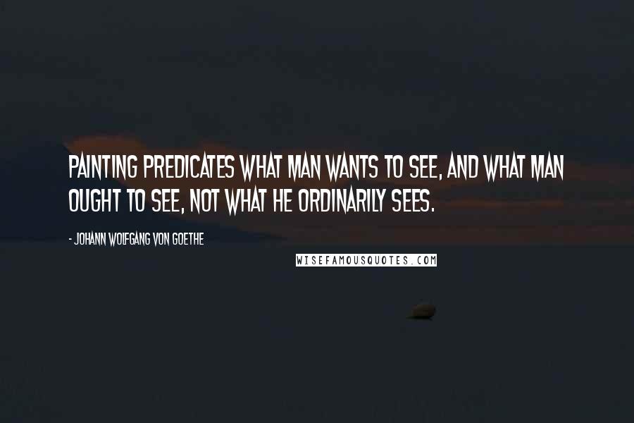 Johann Wolfgang Von Goethe Quotes: Painting predicates what man wants to see, and what man ought to see, not what he ordinarily sees.