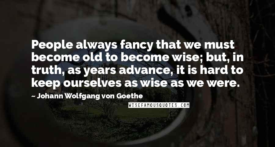 Johann Wolfgang Von Goethe Quotes: People always fancy that we must become old to become wise; but, in truth, as years advance, it is hard to keep ourselves as wise as we were.