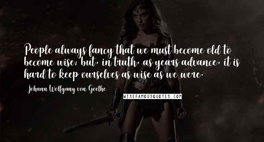 Johann Wolfgang Von Goethe Quotes: People always fancy that we must become old to become wise; but, in truth, as years advance, it is hard to keep ourselves as wise as we were.