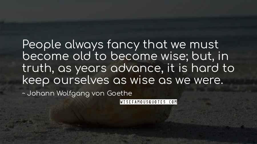 Johann Wolfgang Von Goethe Quotes: People always fancy that we must become old to become wise; but, in truth, as years advance, it is hard to keep ourselves as wise as we were.