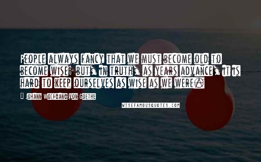 Johann Wolfgang Von Goethe Quotes: People always fancy that we must become old to become wise; but, in truth, as years advance, it is hard to keep ourselves as wise as we were.