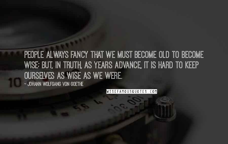 Johann Wolfgang Von Goethe Quotes: People always fancy that we must become old to become wise; but, in truth, as years advance, it is hard to keep ourselves as wise as we were.