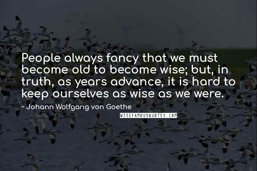 Johann Wolfgang Von Goethe Quotes: People always fancy that we must become old to become wise; but, in truth, as years advance, it is hard to keep ourselves as wise as we were.