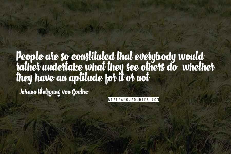 Johann Wolfgang Von Goethe Quotes: People are so constituted that everybody would rather undertake what they see others do, whether they have an aptitude for it or not.