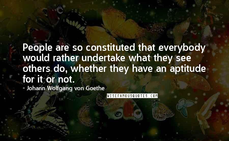 Johann Wolfgang Von Goethe Quotes: People are so constituted that everybody would rather undertake what they see others do, whether they have an aptitude for it or not.