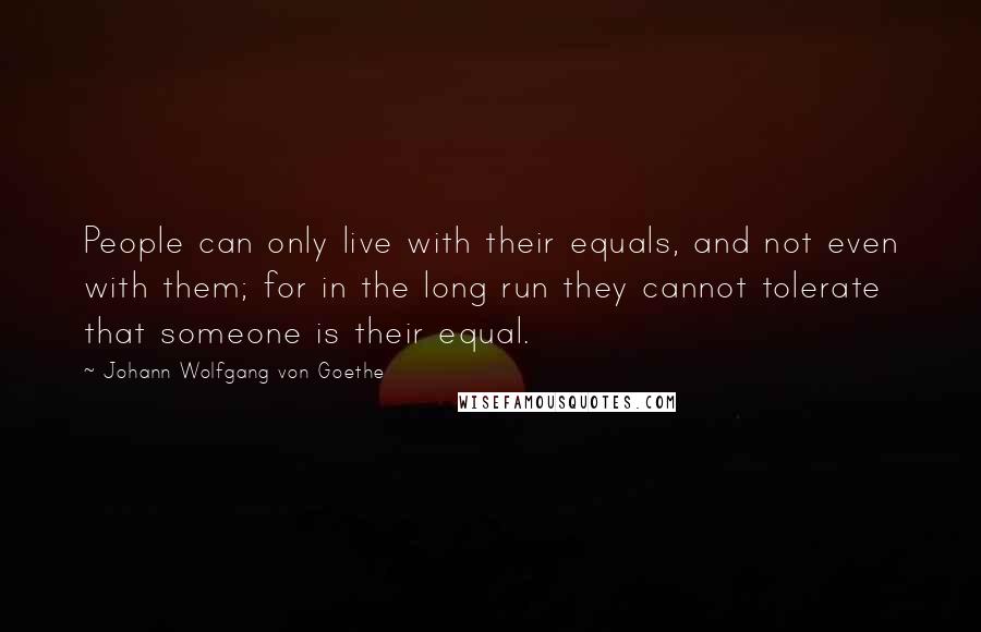 Johann Wolfgang Von Goethe Quotes: People can only live with their equals, and not even with them; for in the long run they cannot tolerate that someone is their equal.