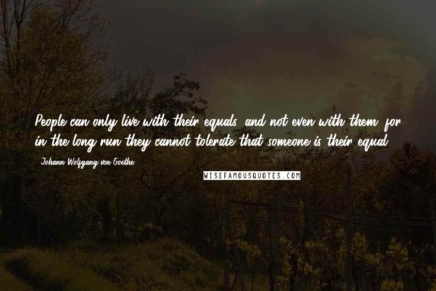 Johann Wolfgang Von Goethe Quotes: People can only live with their equals, and not even with them; for in the long run they cannot tolerate that someone is their equal.