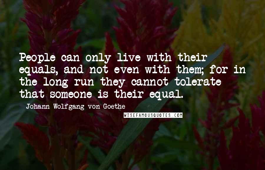 Johann Wolfgang Von Goethe Quotes: People can only live with their equals, and not even with them; for in the long run they cannot tolerate that someone is their equal.