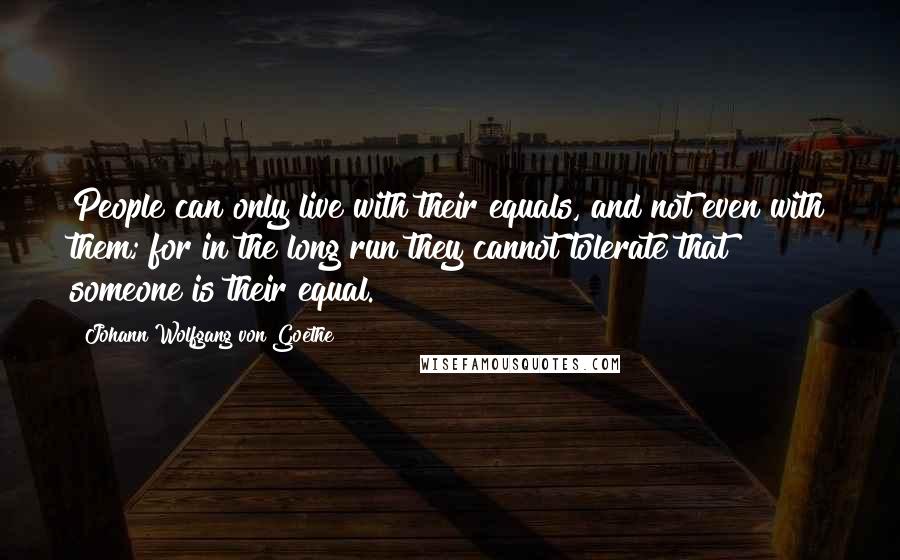Johann Wolfgang Von Goethe Quotes: People can only live with their equals, and not even with them; for in the long run they cannot tolerate that someone is their equal.