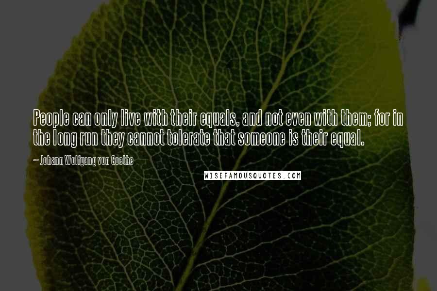 Johann Wolfgang Von Goethe Quotes: People can only live with their equals, and not even with them; for in the long run they cannot tolerate that someone is their equal.