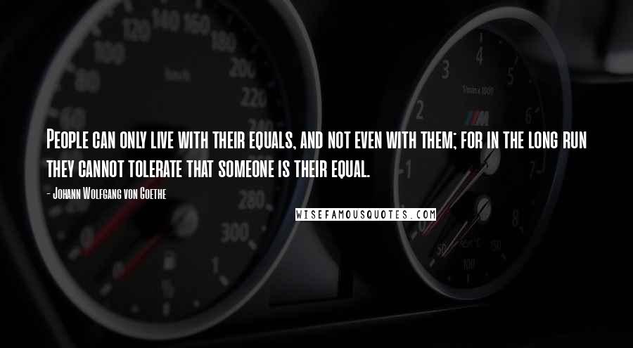 Johann Wolfgang Von Goethe Quotes: People can only live with their equals, and not even with them; for in the long run they cannot tolerate that someone is their equal.
