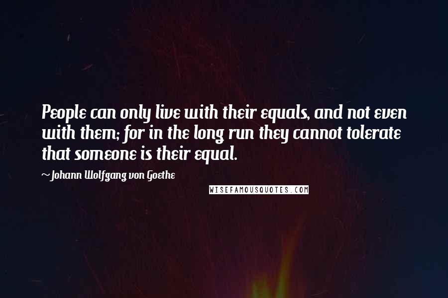 Johann Wolfgang Von Goethe Quotes: People can only live with their equals, and not even with them; for in the long run they cannot tolerate that someone is their equal.