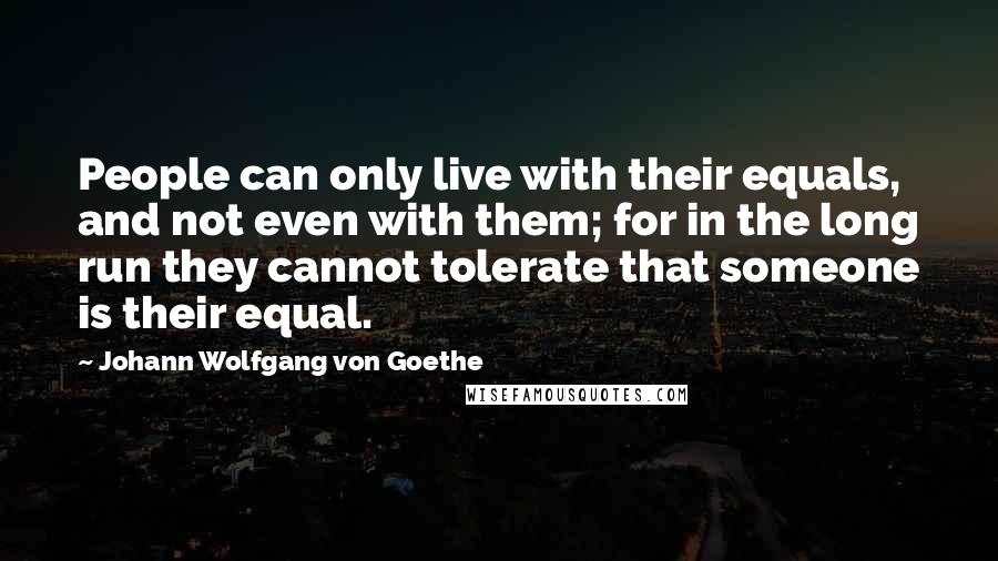 Johann Wolfgang Von Goethe Quotes: People can only live with their equals, and not even with them; for in the long run they cannot tolerate that someone is their equal.