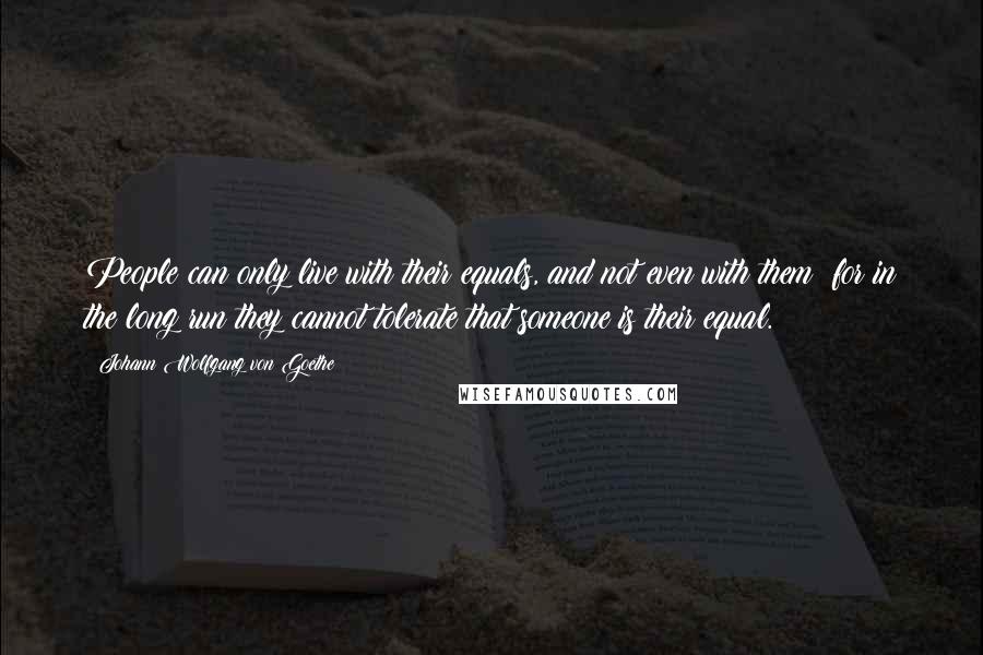Johann Wolfgang Von Goethe Quotes: People can only live with their equals, and not even with them; for in the long run they cannot tolerate that someone is their equal.