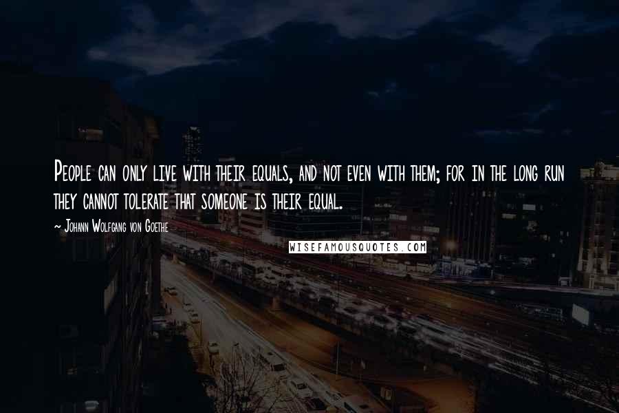 Johann Wolfgang Von Goethe Quotes: People can only live with their equals, and not even with them; for in the long run they cannot tolerate that someone is their equal.