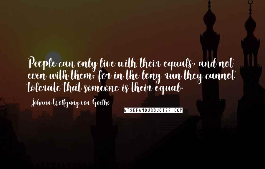 Johann Wolfgang Von Goethe Quotes: People can only live with their equals, and not even with them; for in the long run they cannot tolerate that someone is their equal.