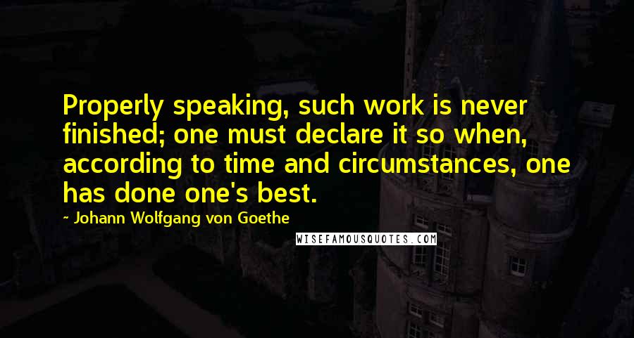 Johann Wolfgang Von Goethe Quotes: Properly speaking, such work is never finished; one must declare it so when, according to time and circumstances, one has done one's best.