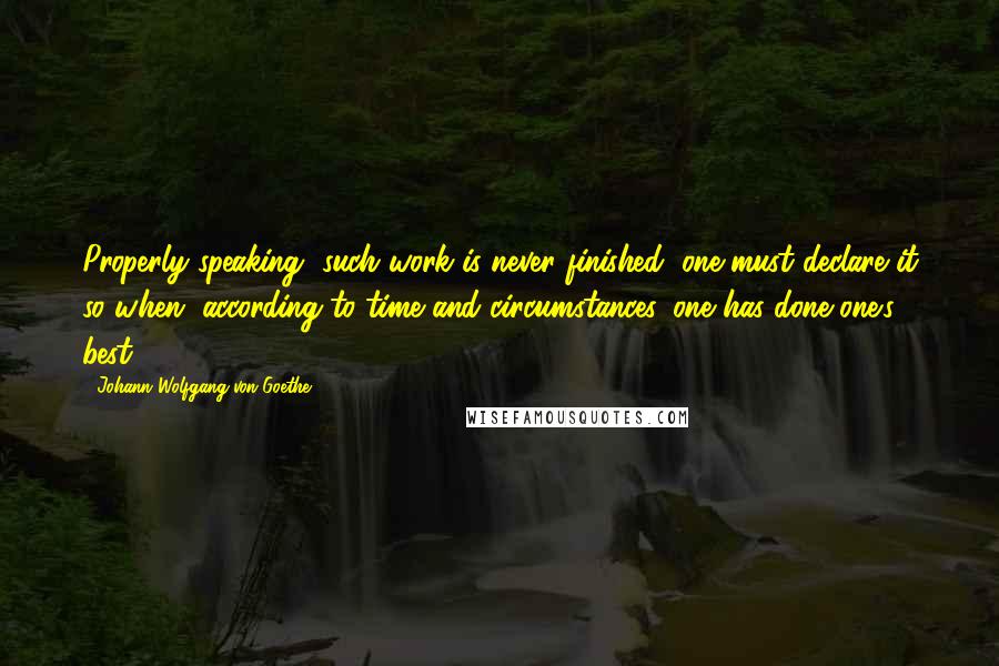 Johann Wolfgang Von Goethe Quotes: Properly speaking, such work is never finished; one must declare it so when, according to time and circumstances, one has done one's best.