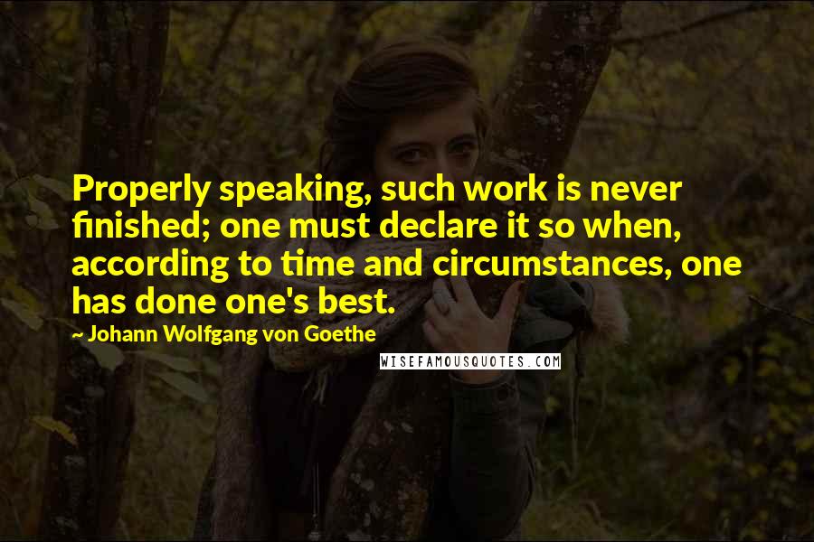 Johann Wolfgang Von Goethe Quotes: Properly speaking, such work is never finished; one must declare it so when, according to time and circumstances, one has done one's best.