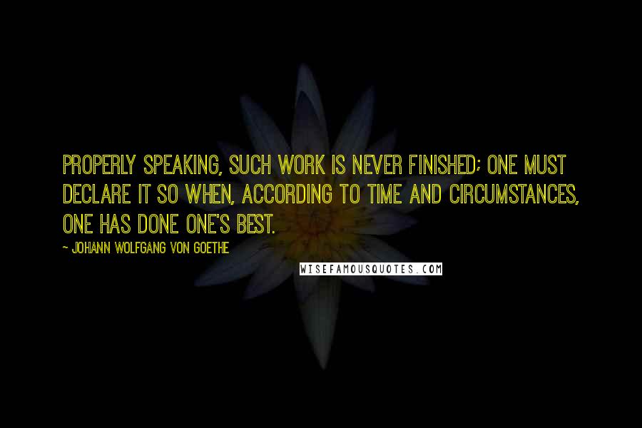 Johann Wolfgang Von Goethe Quotes: Properly speaking, such work is never finished; one must declare it so when, according to time and circumstances, one has done one's best.