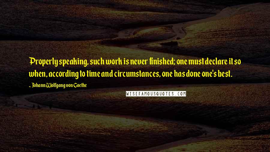 Johann Wolfgang Von Goethe Quotes: Properly speaking, such work is never finished; one must declare it so when, according to time and circumstances, one has done one's best.