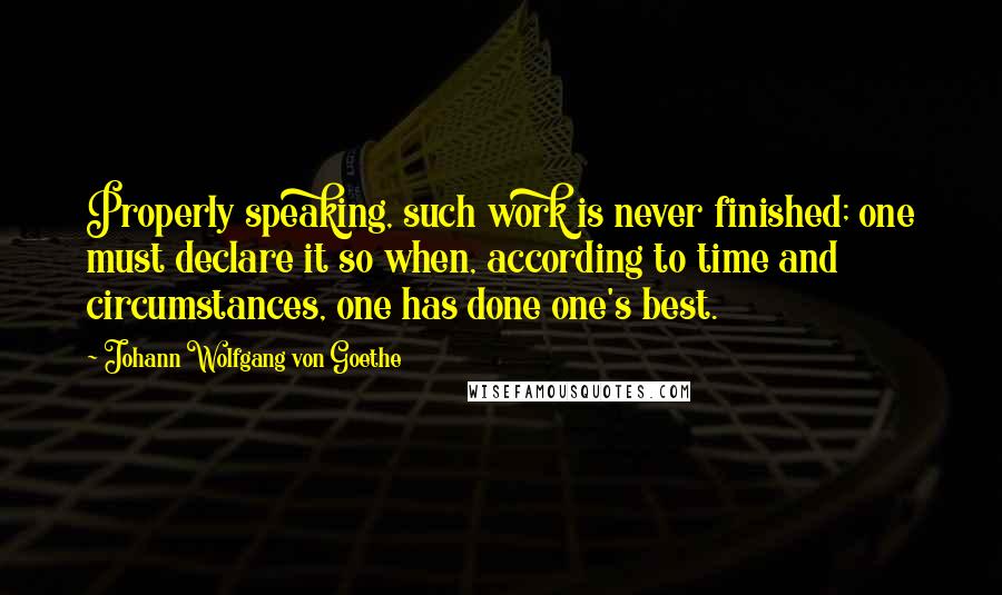 Johann Wolfgang Von Goethe Quotes: Properly speaking, such work is never finished; one must declare it so when, according to time and circumstances, one has done one's best.