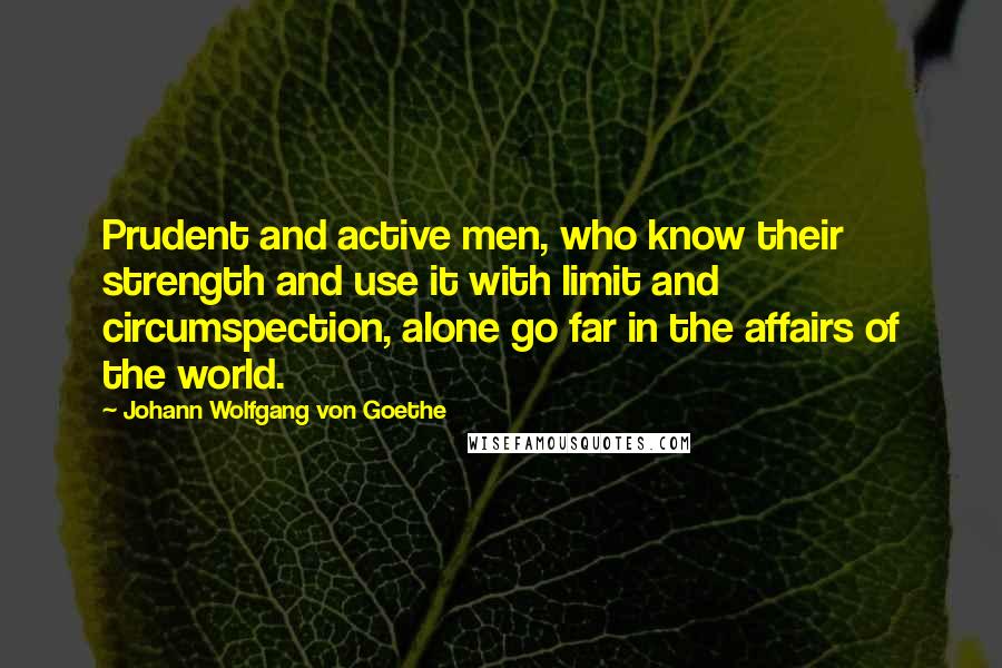 Johann Wolfgang Von Goethe Quotes: Prudent and active men, who know their strength and use it with limit and circumspection, alone go far in the affairs of the world.