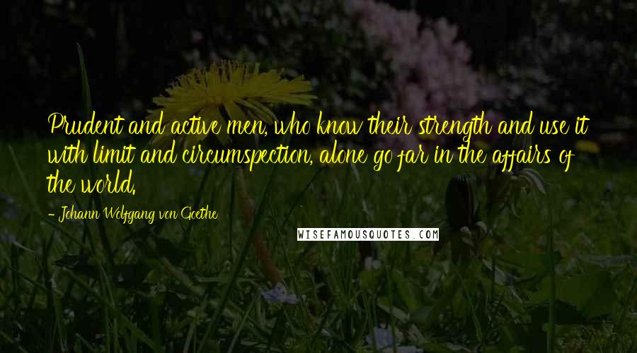 Johann Wolfgang Von Goethe Quotes: Prudent and active men, who know their strength and use it with limit and circumspection, alone go far in the affairs of the world.