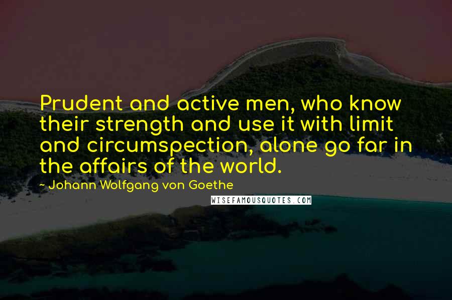 Johann Wolfgang Von Goethe Quotes: Prudent and active men, who know their strength and use it with limit and circumspection, alone go far in the affairs of the world.