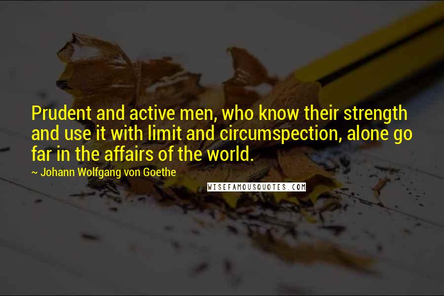 Johann Wolfgang Von Goethe Quotes: Prudent and active men, who know their strength and use it with limit and circumspection, alone go far in the affairs of the world.