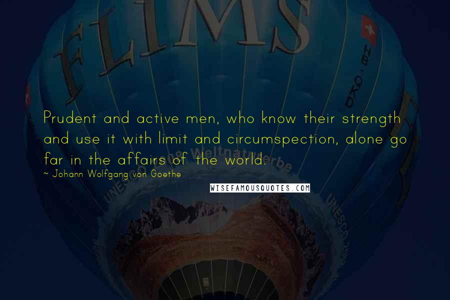 Johann Wolfgang Von Goethe Quotes: Prudent and active men, who know their strength and use it with limit and circumspection, alone go far in the affairs of the world.