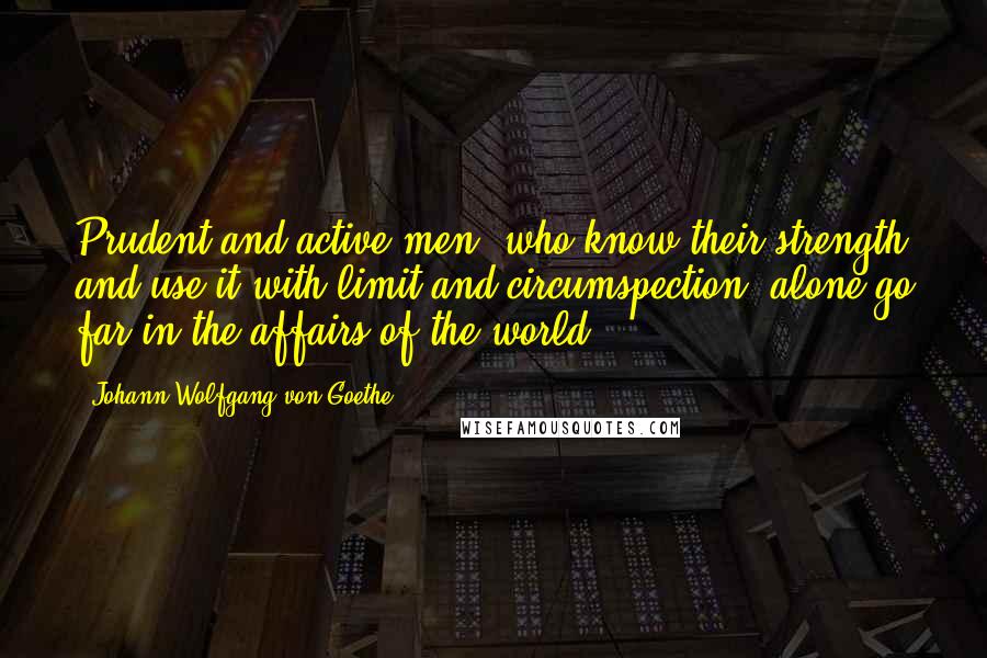 Johann Wolfgang Von Goethe Quotes: Prudent and active men, who know their strength and use it with limit and circumspection, alone go far in the affairs of the world.