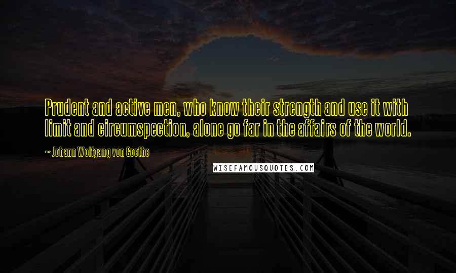 Johann Wolfgang Von Goethe Quotes: Prudent and active men, who know their strength and use it with limit and circumspection, alone go far in the affairs of the world.